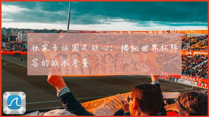 独家专访国足核心：揭秘世界杯阵容的战术考量