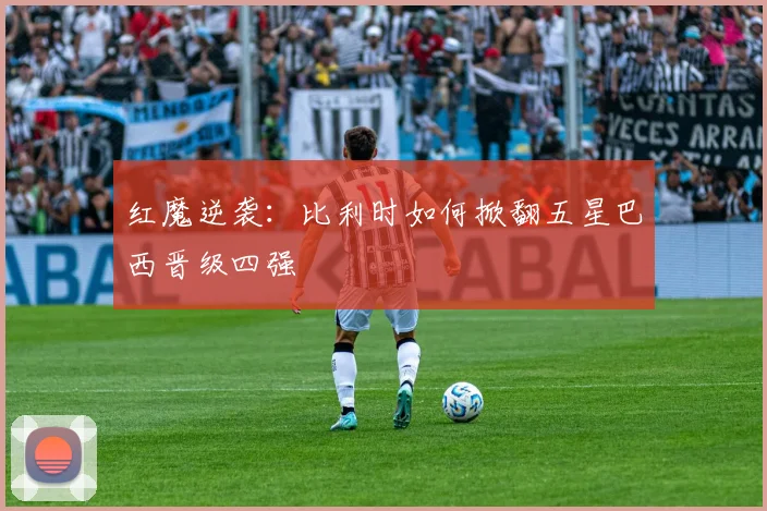 红魔逆袭：比利时如何掀翻五星巴西晋级四强
