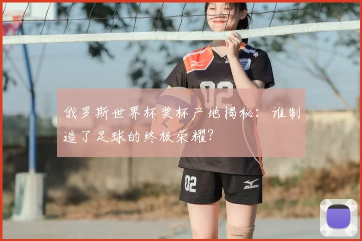 俄罗斯世界杯奖杯产地揭秘：谁制造了足球的终极荣耀？