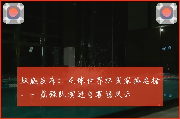 权威发布:足球世界杯国家排名榜,一览强队演进与赛场风云