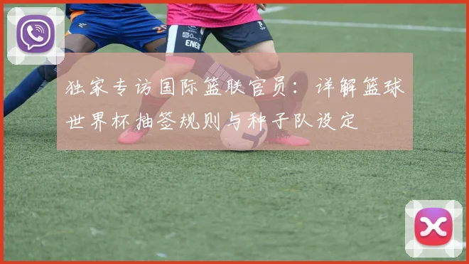 独家专访国际篮联官员：详解篮球世界杯抽签规则与种子队设定