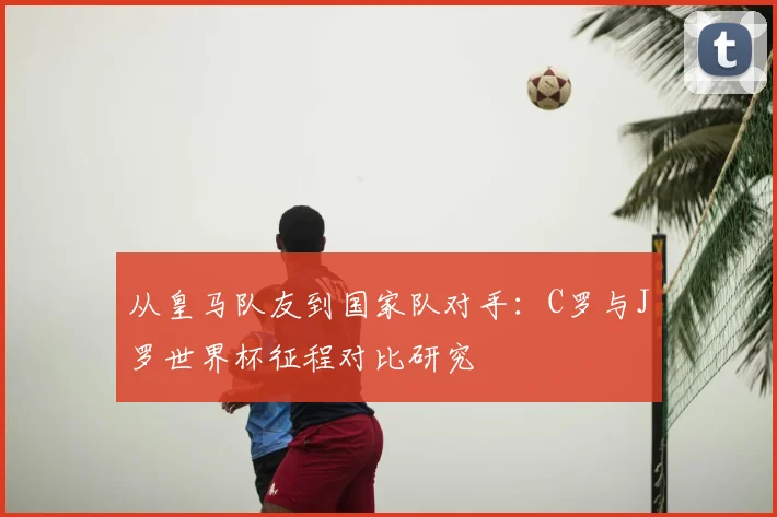 从皇马队友到国家队对手:C罗与J罗世界杯征程对比研究