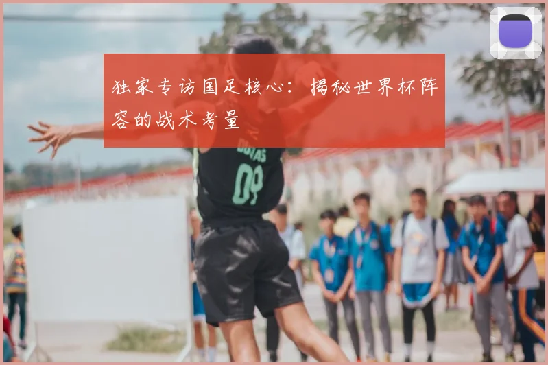 独家专访国足核心:揭秘世界杯阵容的战术考量