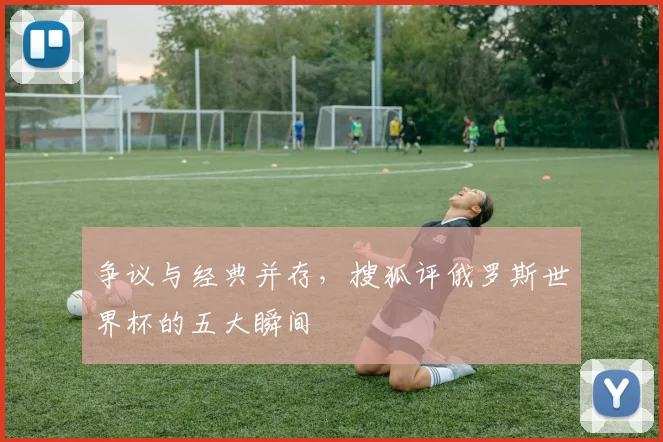 争议与经典并存，搜狐评俄罗斯世界杯的五大瞬间